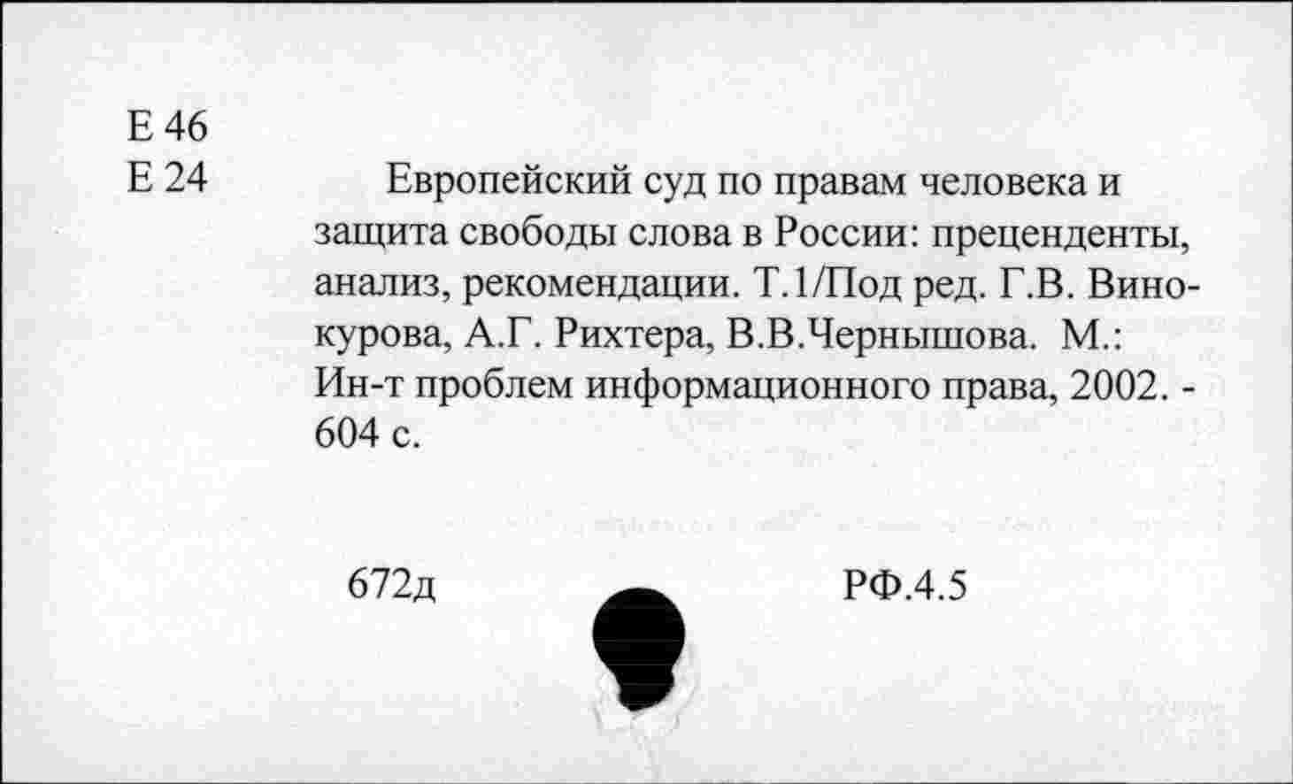 ﻿Е 46
Е24
Европейский суд по правам человека и защита свободы слова в России: преценденты, анализ, рекомендации. Т.1/Под ред. Г.В. Винокурова, А.Г. Рихтера, В.В.Чернышова. М.: Ин-т проблем информационного права, 2002. -604 с.
672д
РФ.4.5